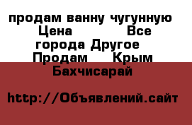  продам ванну чугунную › Цена ­ 7 000 - Все города Другое » Продам   . Крым,Бахчисарай